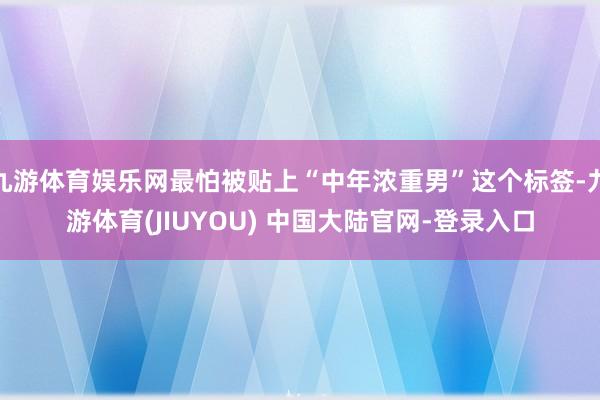 九游体育娱乐网最怕被贴上“中年浓重男”这个标签-九游体育(JIUYOU) 中国大陆官网-登录入口