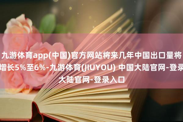 九游体育app(中国)官方网站将来几年中国出口量将每年增长5%至6%-九游体育(JIUYOU) 中国大陆官网-登录入口
