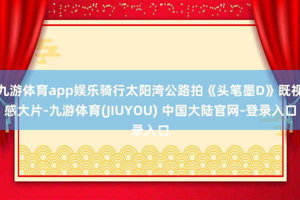 九游体育app娱乐骑行太阳湾公路拍《头笔墨D》既视感大片-九游体育(JIUYOU) 中国大陆官网-登录入口