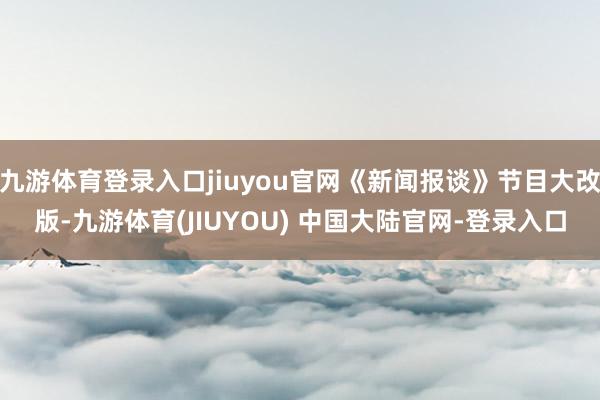 九游体育登录入口jiuyou官网《新闻报谈》节目大改版-九游体育(JIUYOU) 中国大陆官网-登录入口