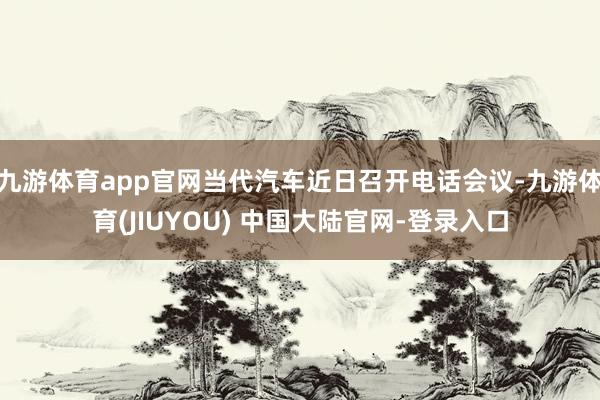 九游体育app官网当代汽车近日召开电话会议-九游体育(JIUYOU) 中国大陆官网-登录入口