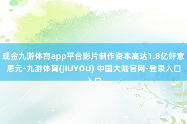 现金九游体育app平台影片制作资本高达1.8亿好意思元-九游体育(JIUYOU) 中国大陆官网-登录入口