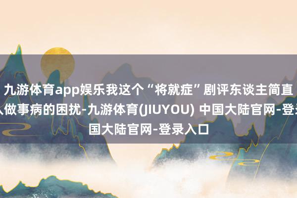 九游体育app娱乐我这个“将就症”剧评东谈主简直要堕入做事病的困扰-九游体育(JIUYOU) 中国大陆官网-登录入口