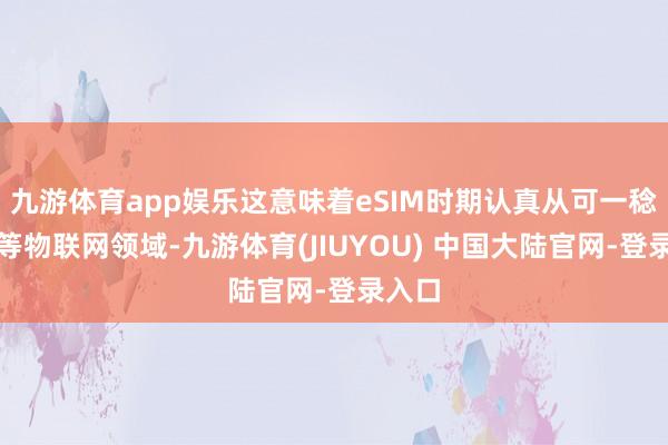 九游体育app娱乐这意味着eSIM时期认真从可一稔竖立等物联网领域-九游体育(JIUYOU) 中国大陆官网-登录入口