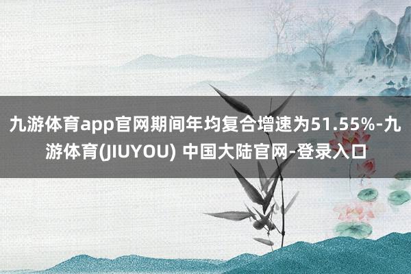 九游体育app官网期间年均复合增速为51.55%-九游体育(JIUYOU) 中国大陆官网-登录入口