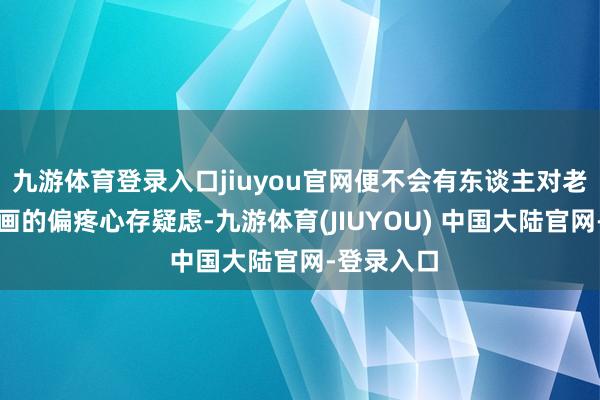 九游体育登录入口jiuyou官网便不会有东谈主对老佛爷对知画的偏疼心存疑虑-九游体育(JIUYOU) 中国大陆官网-登录入口