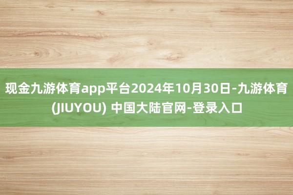 现金九游体育app平台2024年10月30日-九游体育(JIUYOU) 中国大陆官网-登录入口