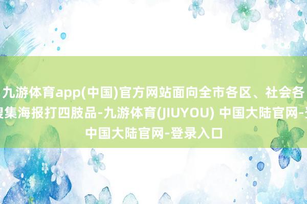 九游体育app(中国)官方网站面向全市各区、社会各界世俗搜集海报打四肢品-九游体育(JIUYOU) 中国大陆官网-登录入口