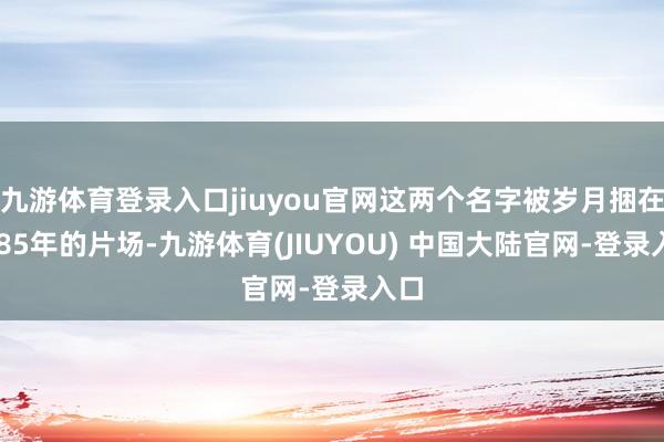 九游体育登录入口jiuyou官网这两个名字被岁月捆在1985年的片场-九游体育(JIUYOU) 中国大陆官网-登录入口