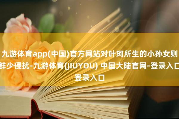 九游体育app(中国)官方网站对叶珂所生的小孙女则鲜少侵扰-九游体育(JIUYOU) 中国大陆官网-登录入口