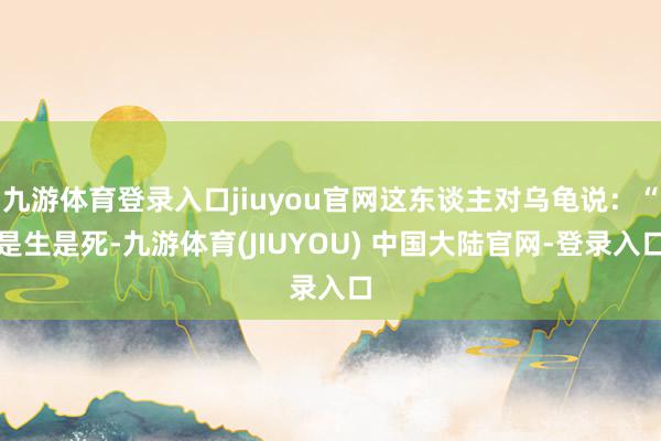 九游体育登录入口jiuyou官网这东谈主对乌龟说：“是生是死-九游体育(JIUYOU) 中国大陆官网-登录入口