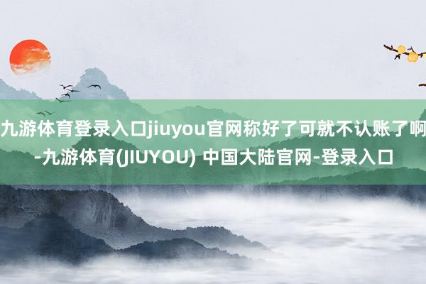 九游体育登录入口jiuyou官网称好了可就不认账了啊-九游体育(JIUYOU) 中国大陆官网-登录入口