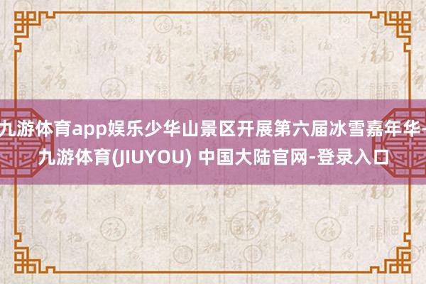 九游体育app娱乐少华山景区开展第六届冰雪嘉年华-九游体育(JIUYOU) 中国大陆官网-登录入口