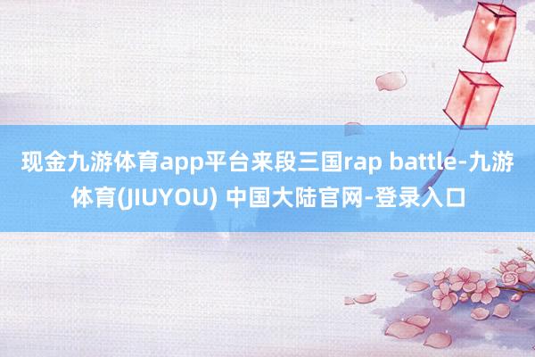 现金九游体育app平台来段三国rap battle-九游体育(JIUYOU) 中国大陆官网-登录入口