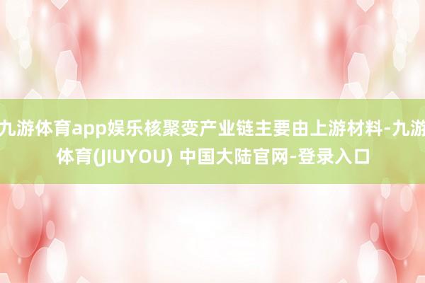 九游体育app娱乐核聚变产业链主要由上游材料-九游体育(JIUYOU) 中国大陆官网-登录入口