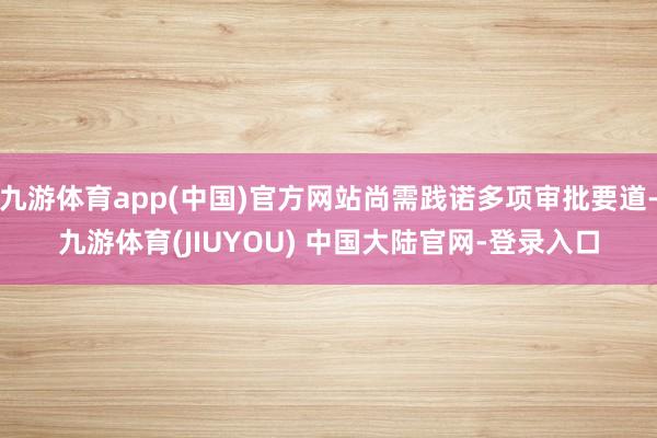 九游体育app(中国)官方网站尚需践诺多项审批要道-九游体育(JIUYOU) 中国大陆官网-登录入口
