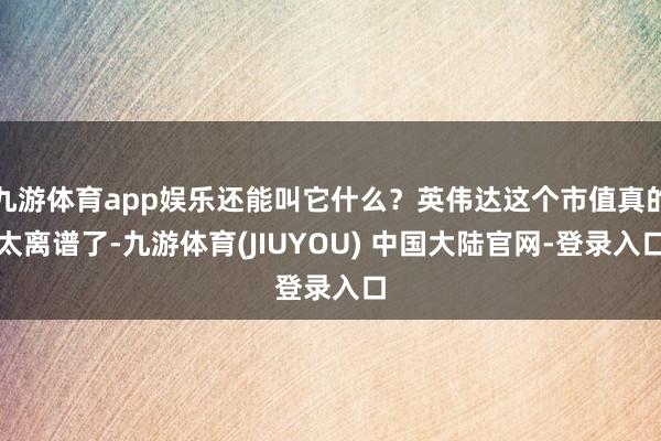 九游体育app娱乐还能叫它什么？英伟达这个市值真的太离谱了-九游体育(JIUYOU) 中国大陆官网-登录入口