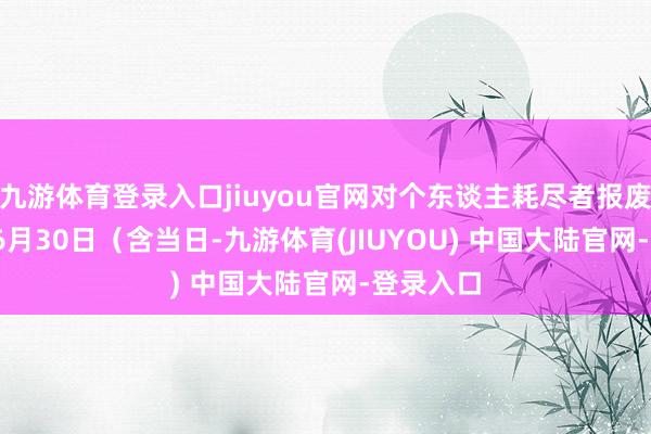 九游体育登录入口jiuyou官网对个东谈主耗尽者报废2013年6月30日（含当日-九游体育(JIUYOU) 中国大陆官网-登录入口