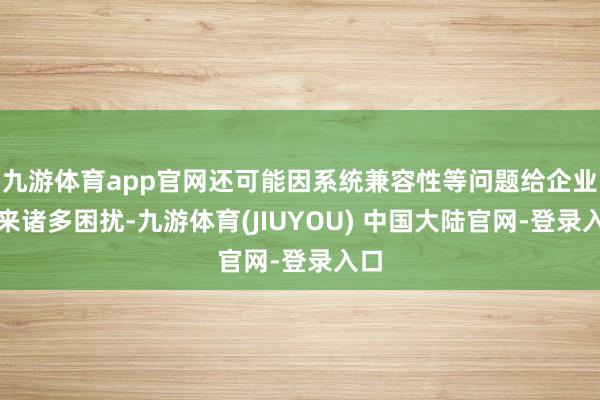 九游体育app官网还可能因系统兼容性等问题给企业带来诸多困扰-九游体育(JIUYOU) 中国大陆官网-登录入口