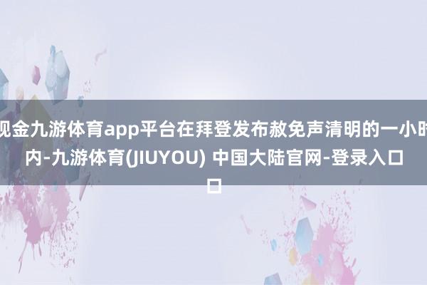 现金九游体育app平台在拜登发布赦免声清明的一小时内-九游体育(JIUYOU) 中国大陆官网-登录入口