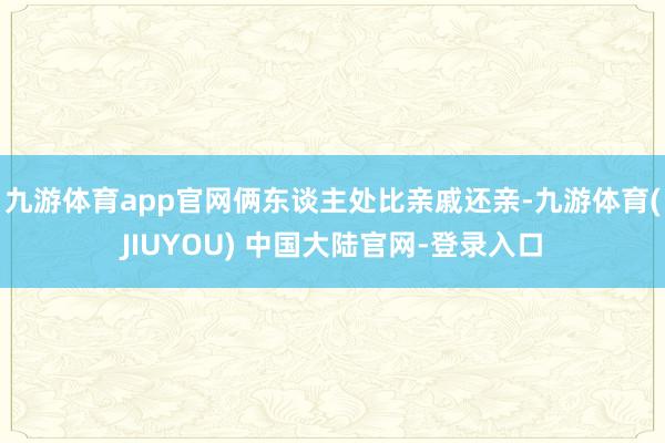 九游体育app官网俩东谈主处比亲戚还亲-九游体育(JIUYOU) 中国大陆官网-登录入口