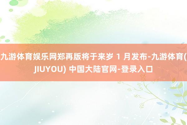 九游体育娱乐网郑再版将于来岁 1 月发布-九游体育(JIUYOU) 中国大陆官网-登录入口