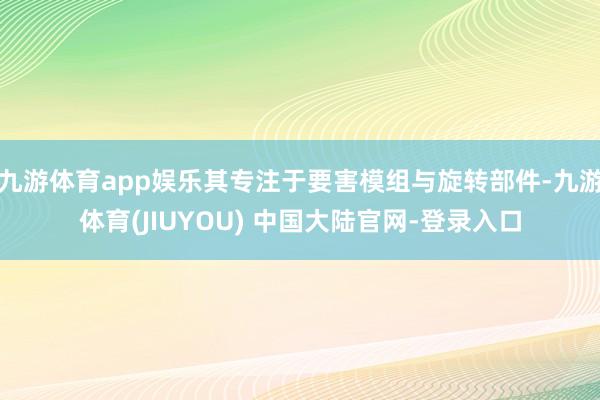 九游体育app娱乐其专注于要害模组与旋转部件-九游体育(JIUYOU) 中国大陆官网-登录入口