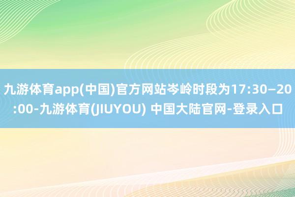 九游体育app(中国)官方网站岑岭时段为17:30—20:00-九游体育(JIUYOU) 中国大陆官网-登录入口