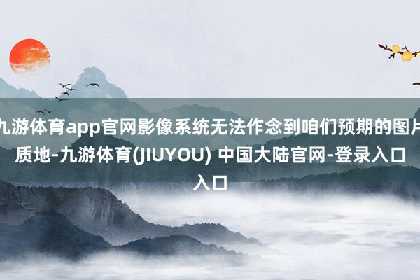 九游体育app官网影像系统无法作念到咱们预期的图片质地-九游体育(JIUYOU) 中国大陆官网-登录入口