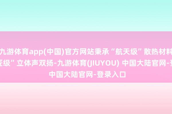 九游体育app(中国)官方网站秉承“航天级”散热材料 + “巨匠级”立体声双扬-九游体育(JIUYOU) 中国大陆官网-登录入口