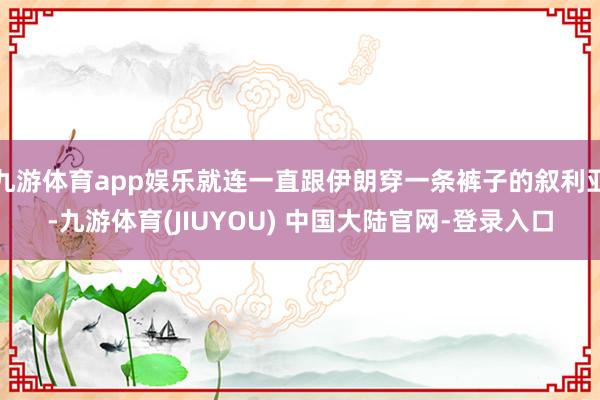 九游体育app娱乐就连一直跟伊朗穿一条裤子的叙利亚-九游体育(JIUYOU) 中国大陆官网-登录入口