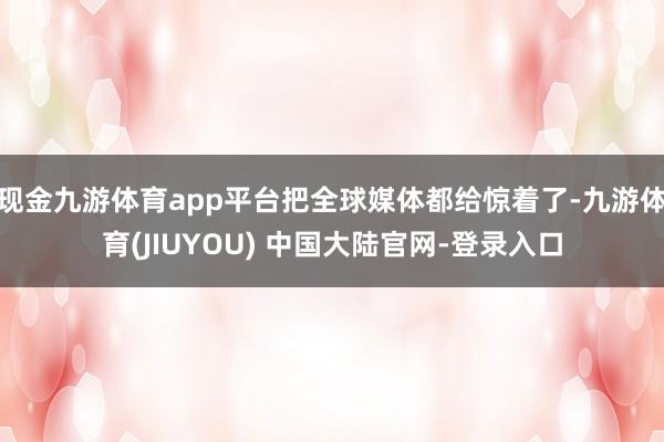 现金九游体育app平台把全球媒体都给惊着了-九游体育(JIUYOU) 中国大陆官网-登录入口