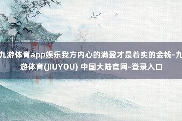 九游体育app娱乐我方内心的满盈才是着实的金钱-九游体育(JIUYOU) 中国大陆官网-登录入口