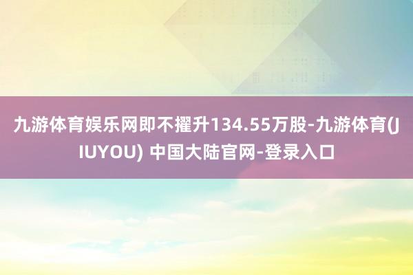 九游体育娱乐网即不擢升134.55万股-九游体育(JIUYOU) 中国大陆官网-登录入口