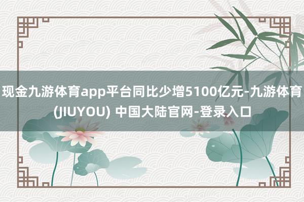 现金九游体育app平台同比少增5100亿元-九游体育(JIUYOU) 中国大陆官网-登录入口