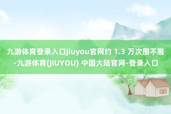九游体育登录入口jiuyou官网约 1.3 万次围不雅-九游体育(JIUYOU) 中国大陆官网-登录入口