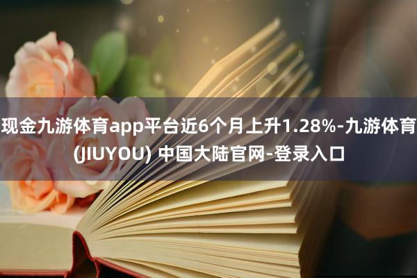 现金九游体育app平台近6个月上升1.28%-九游体育(JIUYOU) 中国大陆官网-登录入口