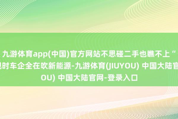 九游体育app(中国)官方网站不思碰二手也瞧不上“老翁乐”？现时车企全在吹新能源-九游体育(JIUYOU) 中国大陆官网-登录入口