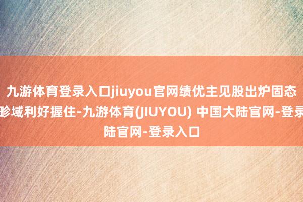 九游体育登录入口jiuyou官网绩优主见股出炉固态电板畛域利好握住-九游体育(JIUYOU) 中国大陆官网-登录入口