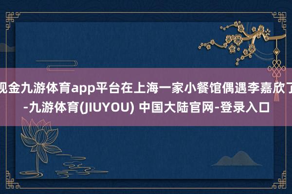 现金九游体育app平台在上海一家小餐馆偶遇李嘉欣了-九游体育(JIUYOU) 中国大陆官网-登录入口