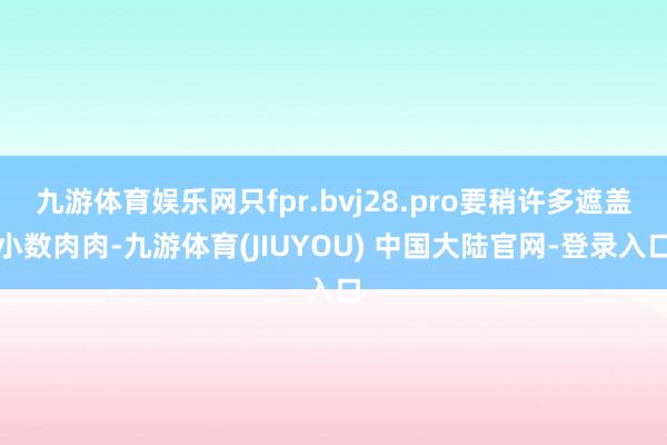 九游体育娱乐网只fpr.bvj28.pro要稍许多遮盖小数肉肉-九游体育(JIUYOU) 中国大陆官网-登录入口