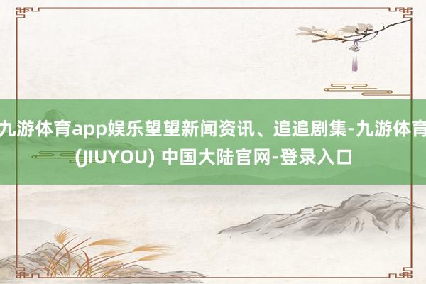 九游体育app娱乐望望新闻资讯、追追剧集-九游体育(JIUYOU) 中国大陆官网-登录入口