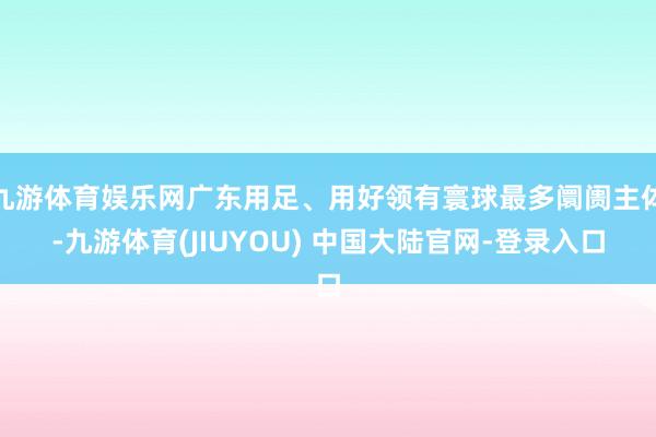 九游体育娱乐网广东用足、用好领有寰球最多阛阓主体-九游体育(JIUYOU) 中国大陆官网-登录入口