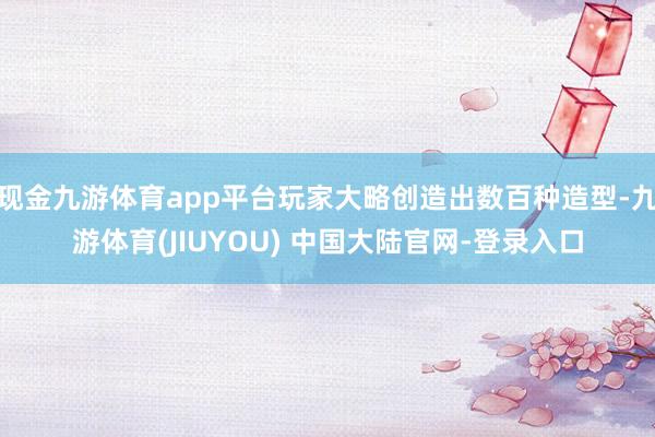 现金九游体育app平台玩家大略创造出数百种造型-九游体育(JIUYOU) 中国大陆官网-登录入口