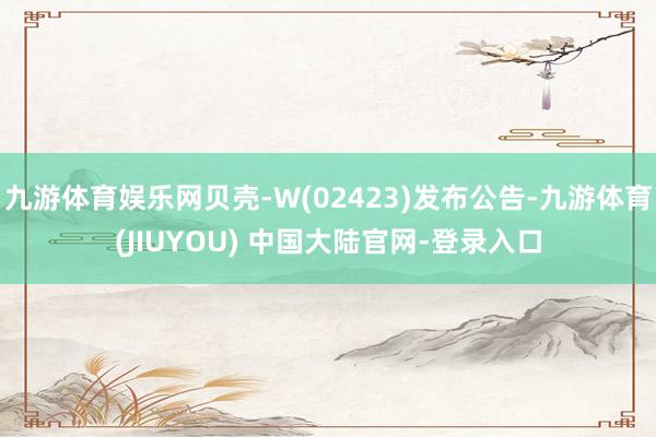 九游体育娱乐网贝壳-W(02423)发布公告-九游体育(JIUYOU) 中国大陆官网-登录入口