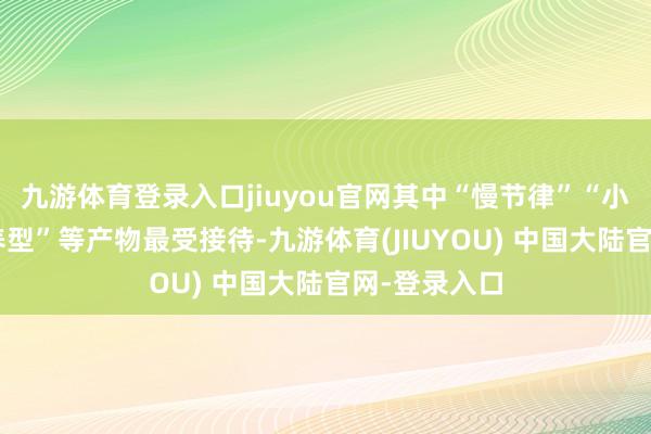 九游体育登录入口jiuyou官网其中“慢节律”“小团化”“康养型”等产物最受接待-九游体育(JIUYOU) 中国大陆官网-登录入口