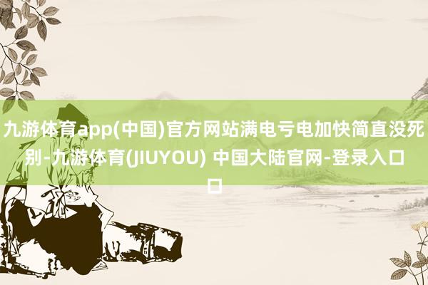 九游体育app(中国)官方网站满电亏电加快简直没死别-九游体育(JIUYOU) 中国大陆官网-登录入口