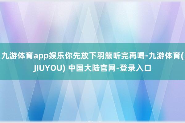 九游体育app娱乐你先放下羽觞听完再喝-九游体育(JIUYOU) 中国大陆官网-登录入口