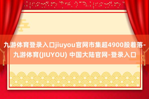 九游体育登录入口jiuyou官网市集超4900股着落-九游体育(JIUYOU) 中国大陆官网-登录入口