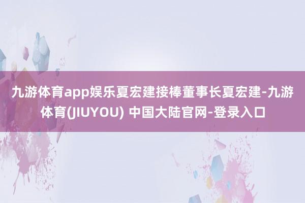 九游体育app娱乐　　夏宏建接棒董事长　　夏宏建-九游体育(JIUYOU) 中国大陆官网-登录入口